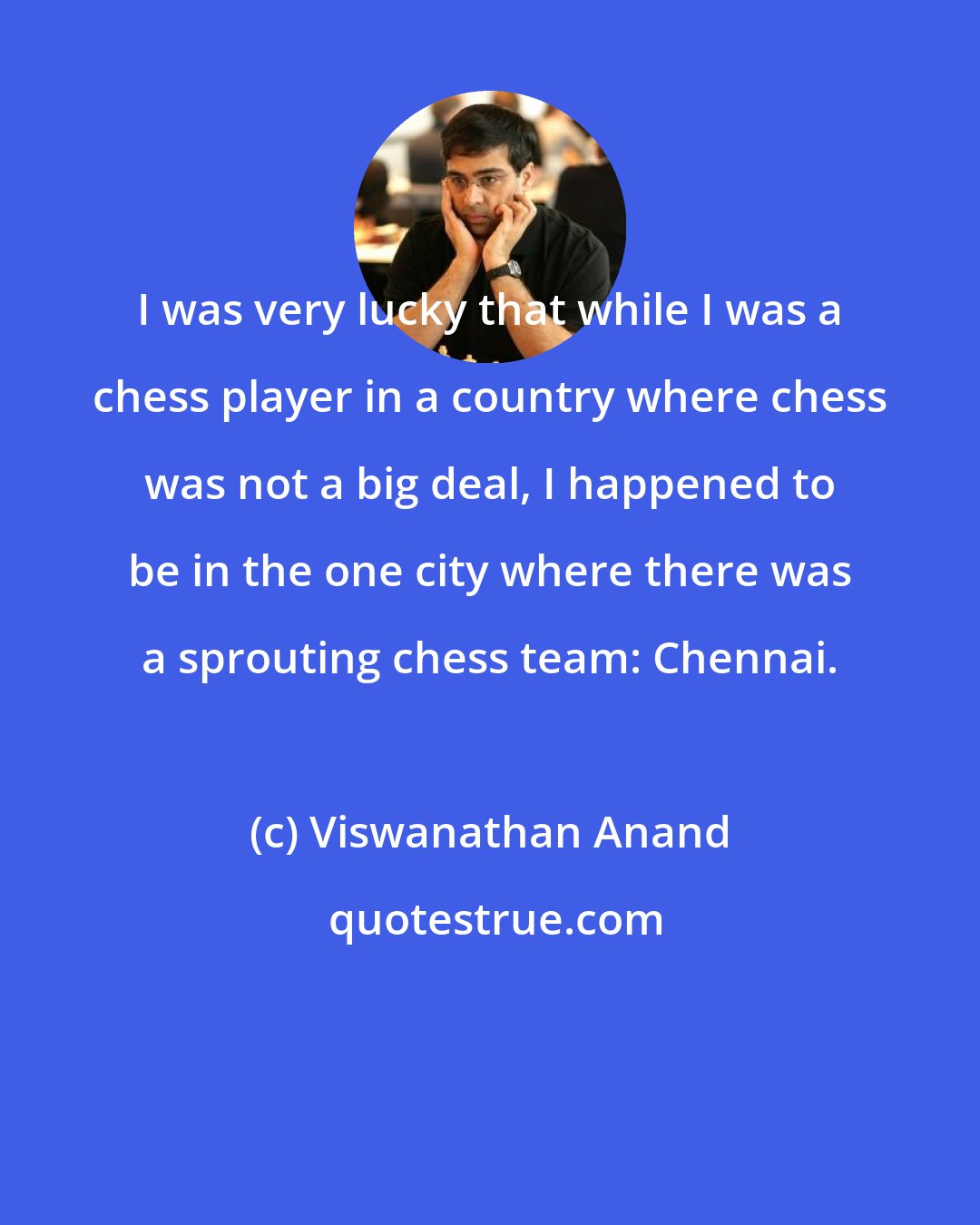 Viswanathan Anand: I was very lucky that while I was a chess player in a country where chess was not a big deal, I happened to be in the one city where there was a sprouting chess team: Chennai.