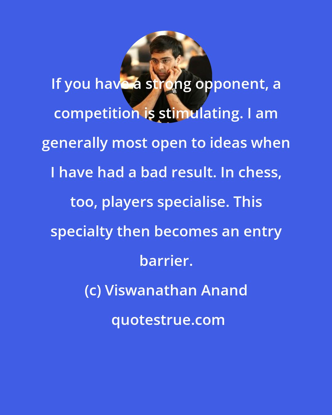 Viswanathan Anand: If you have a strong opponent, a competition is stimulating. I am generally most open to ideas when I have had a bad result. In chess, too, players specialise. This specialty then becomes an entry barrier.