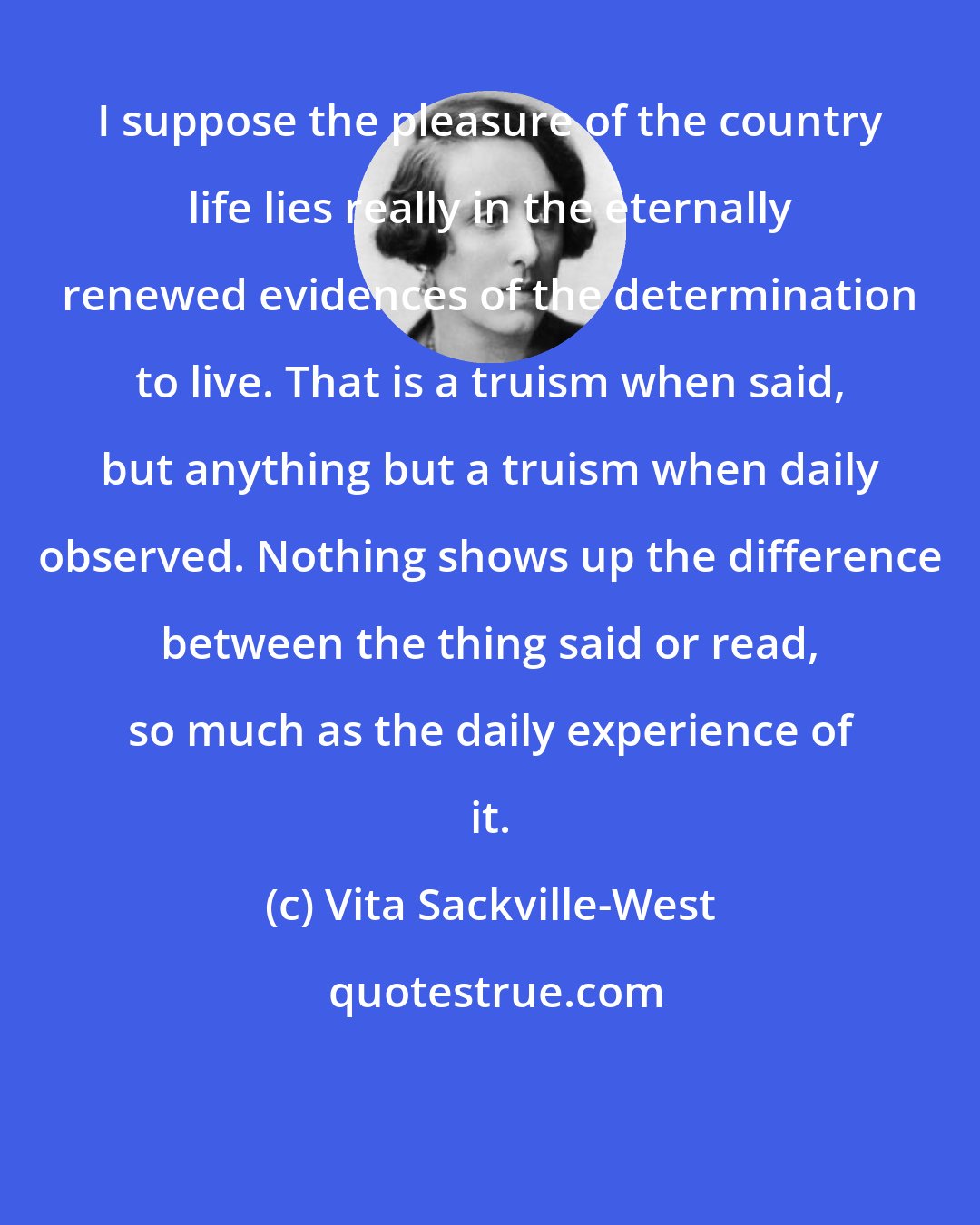 Vita Sackville-West: I suppose the pleasure of the country life lies really in the eternally renewed evidences of the determination to live. That is a truism when said, but anything but a truism when daily observed. Nothing shows up the difference between the thing said or read, so much as the daily experience of it.