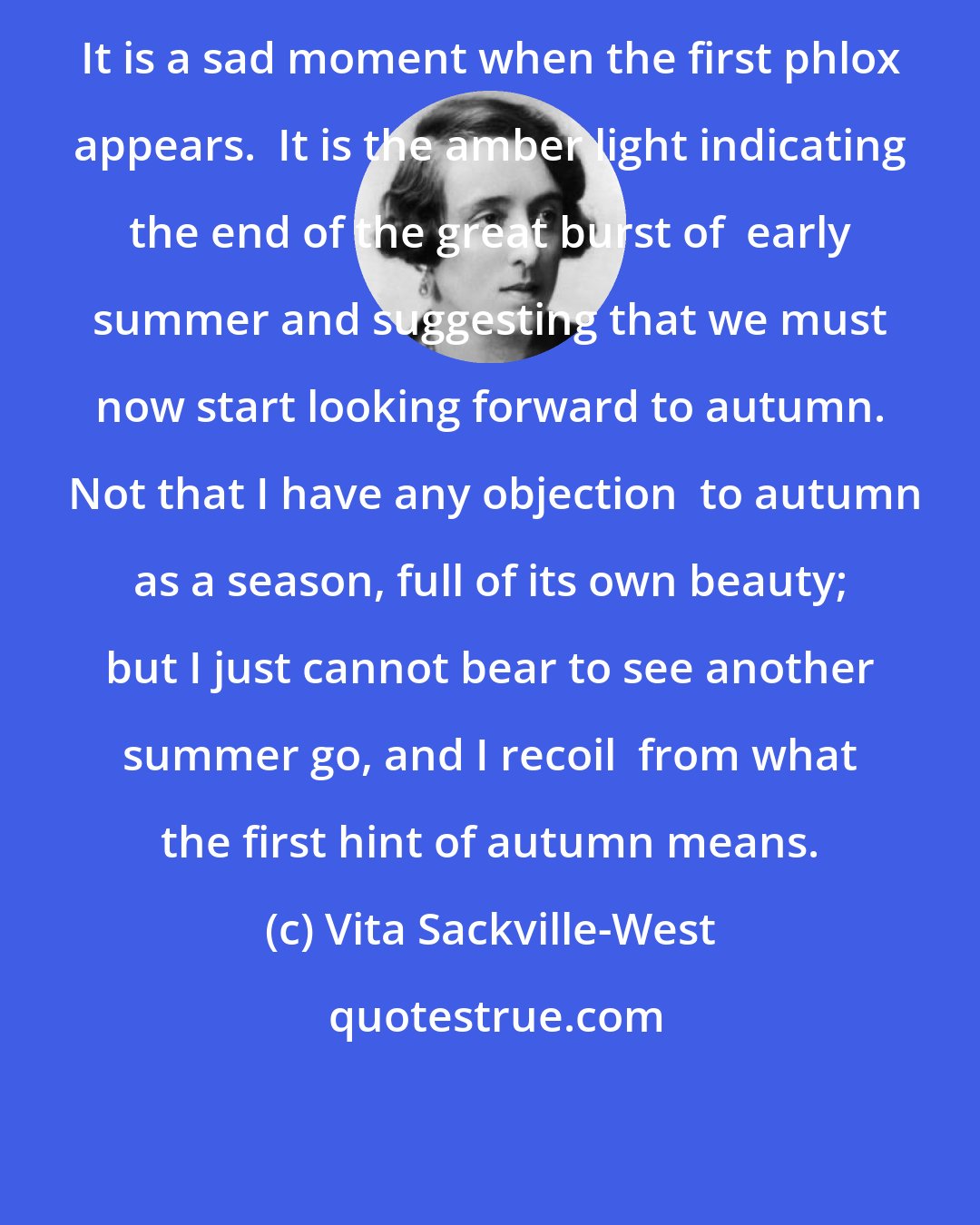 Vita Sackville-West: It is a sad moment when the first phlox appears.  It is the amber light indicating the end of the great burst of  early summer and suggesting that we must now start looking forward to autumn.  Not that I have any objection  to autumn as a season, full of its own beauty; but I just cannot bear to see another summer go, and I recoil  from what the first hint of autumn means.