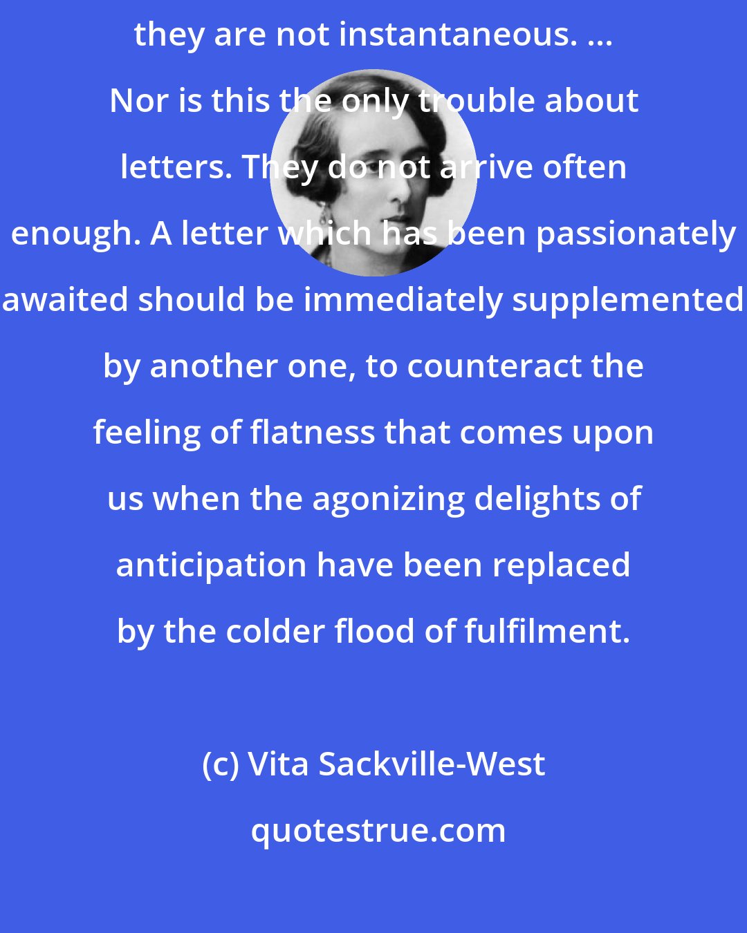 Vita Sackville-West: There is something intrinsically wrong about letters. For one thing they are not instantaneous. ... Nor is this the only trouble about letters. They do not arrive often enough. A letter which has been passionately awaited should be immediately supplemented by another one, to counteract the feeling of flatness that comes upon us when the agonizing delights of anticipation have been replaced by the colder flood of fulfilment.