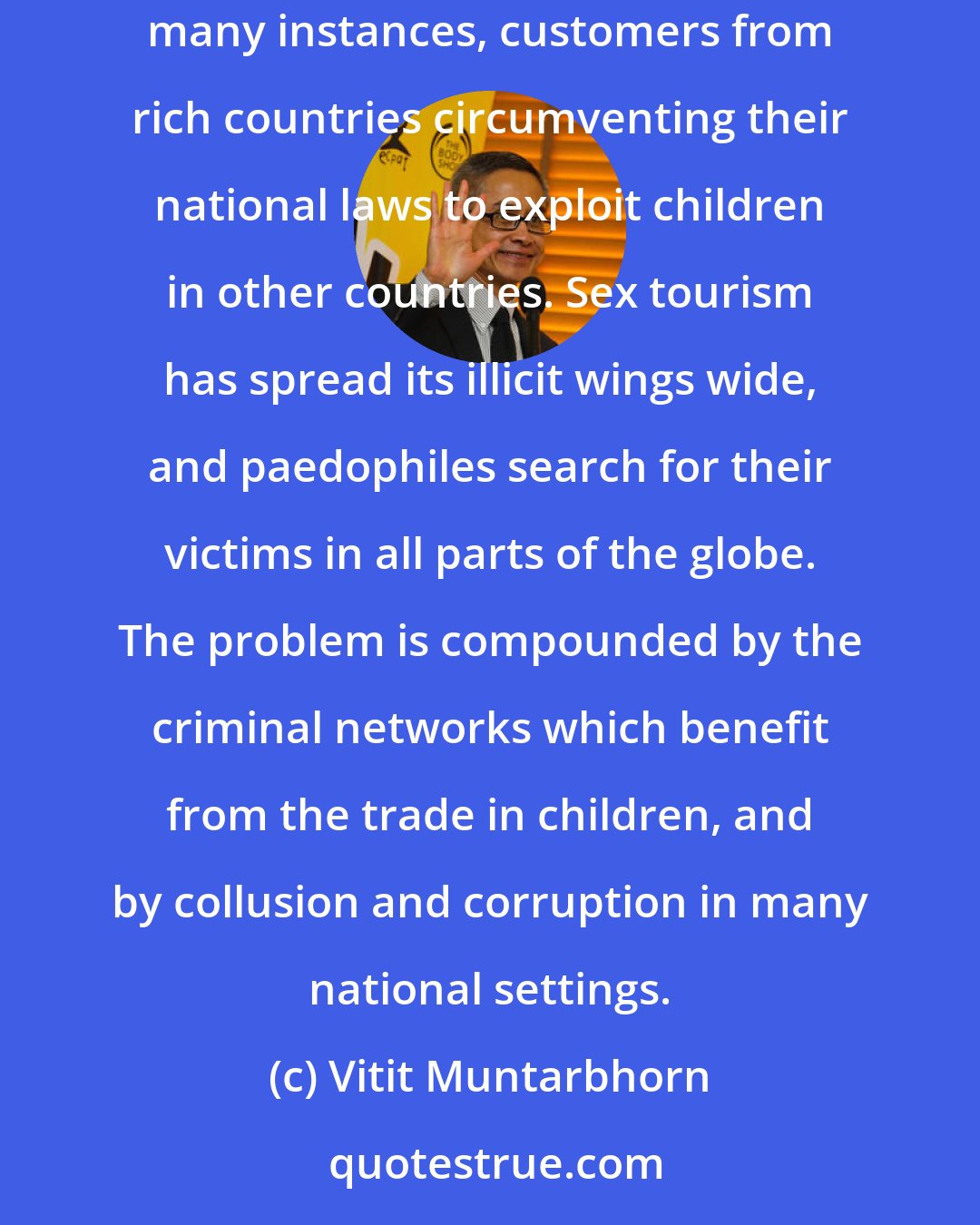 Vitit Muntarbhorn: Poverty cannot be accepted as a pretext and justification for the exploitation of children. It does not explain the huge global demand with, in many instances, customers from rich countries circumventing their national laws to exploit children in other countries. Sex tourism has spread its illicit wings wide, and paedophiles search for their victims in all parts of the globe. The problem is compounded by the criminal networks which benefit from the trade in children, and by collusion and corruption in many national settings.