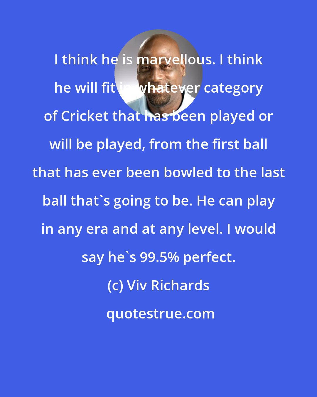 Viv Richards: I think he is marvellous. I think he will fit in whatever category of Cricket that has been played or will be played, from the first ball that has ever been bowled to the last ball that's going to be. He can play in any era and at any level. I would say he's 99.5% perfect.