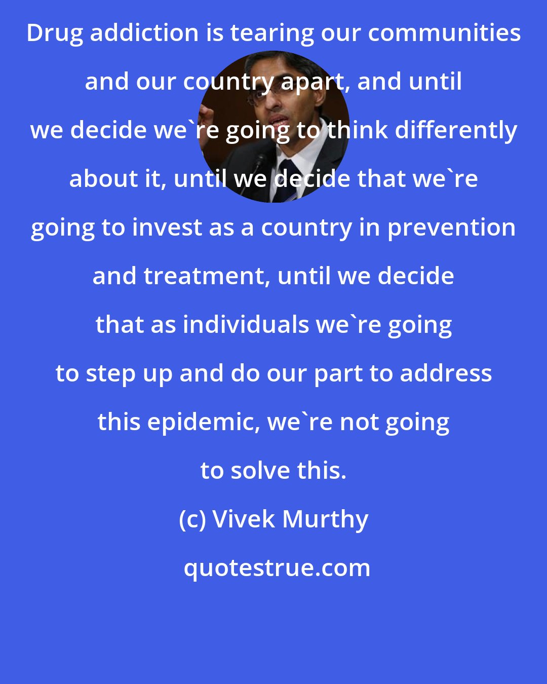 Vivek Murthy: Drug addiction is tearing our communities and our country apart, and until we decide we're going to think differently about it, until we decide that we're going to invest as a country in prevention and treatment, until we decide that as individuals we're going to step up and do our part to address this epidemic, we're not going to solve this.