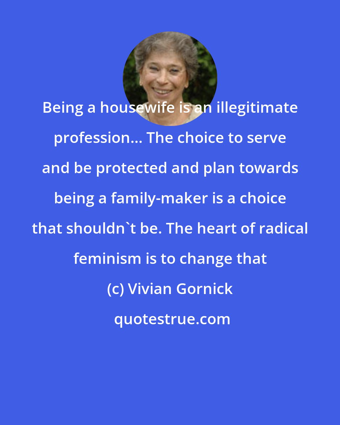 Vivian Gornick: Being a housewife is an illegitimate profession... The choice to serve and be protected and plan towards being a family-maker is a choice that shouldn't be. The heart of radical feminism is to change that