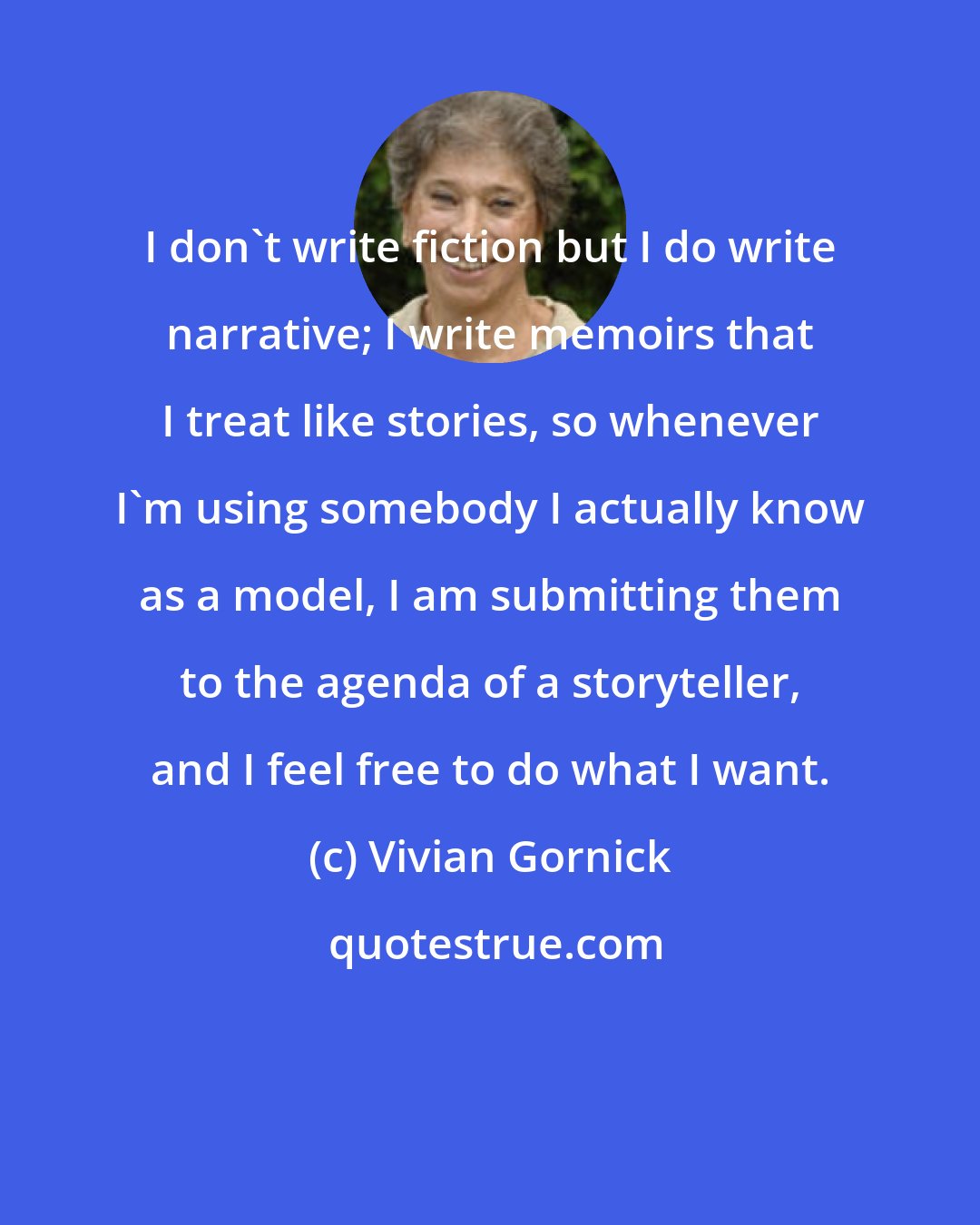 Vivian Gornick: I don't write fiction but I do write narrative; I write memoirs that I treat like stories, so whenever I'm using somebody I actually know as a model, I am submitting them to the agenda of a storyteller, and I feel free to do what I want.