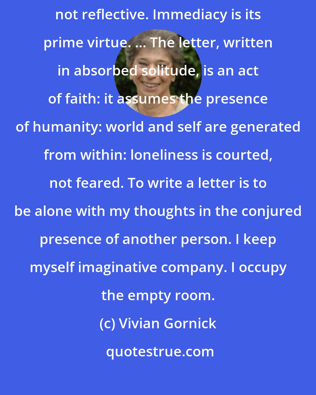 Vivian Gornick: The telephone conversation is, by its very nature, reactive, not reflective. Immediacy is its prime virtue. ... The letter, written in absorbed solitude, is an act of faith: it assumes the presence of humanity: world and self are generated from within: loneliness is courted, not feared. To write a letter is to be alone with my thoughts in the conjured presence of another person. I keep myself imaginative company. I occupy the empty room.