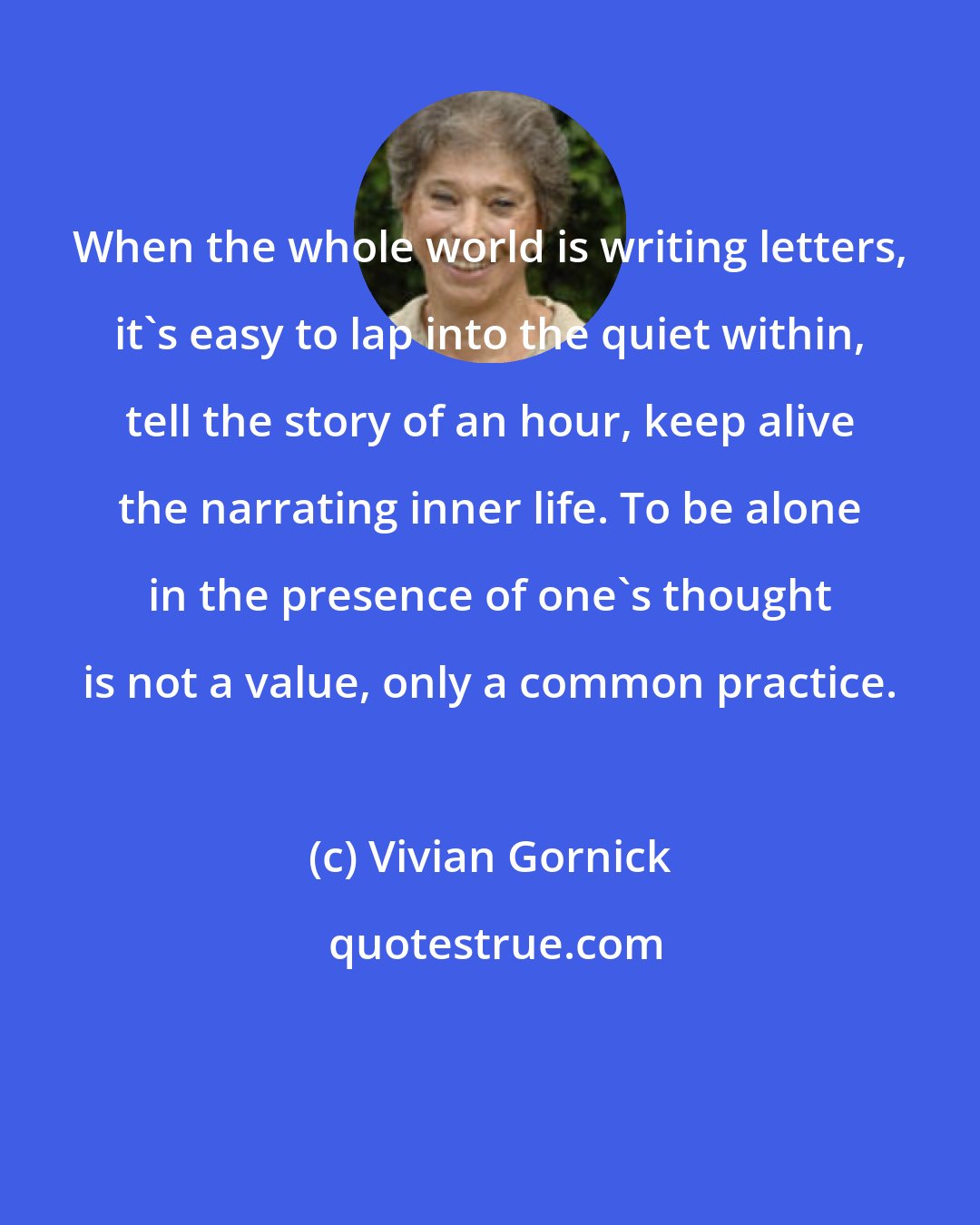 Vivian Gornick: When the whole world is writing letters, it's easy to lap into the quiet within, tell the story of an hour, keep alive the narrating inner life. To be alone in the presence of one's thought is not a value, only a common practice.