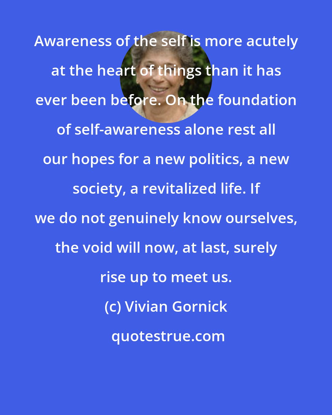 Vivian Gornick: Awareness of the self is more acutely at the heart of things than it has ever been before. On the foundation of self-awareness alone rest all our hopes for a new politics, a new society, a revitalized life. If we do not genuinely know ourselves, the void will now, at last, surely rise up to meet us.