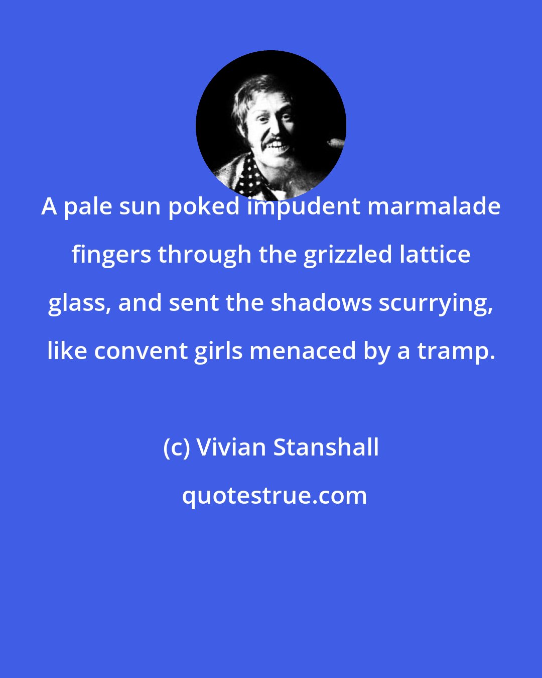 Vivian Stanshall: A pale sun poked impudent marmalade fingers through the grizzled lattice glass, and sent the shadows scurrying, like convent girls menaced by a tramp.