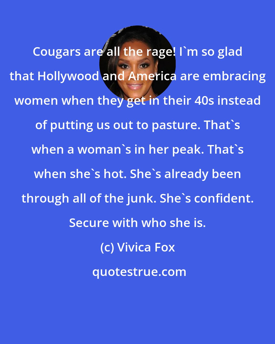 Vivica Fox: Cougars are all the rage! I'm so glad that Hollywood and America are embracing women when they get in their 40s instead of putting us out to pasture. That's when a woman's in her peak. That's when she's hot. She's already been through all of the junk. She's confident. Secure with who she is.