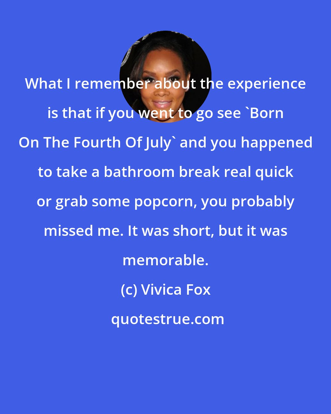 Vivica Fox: What I remember about the experience is that if you went to go see 'Born On The Fourth Of July' and you happened to take a bathroom break real quick or grab some popcorn, you probably missed me. It was short, but it was memorable.