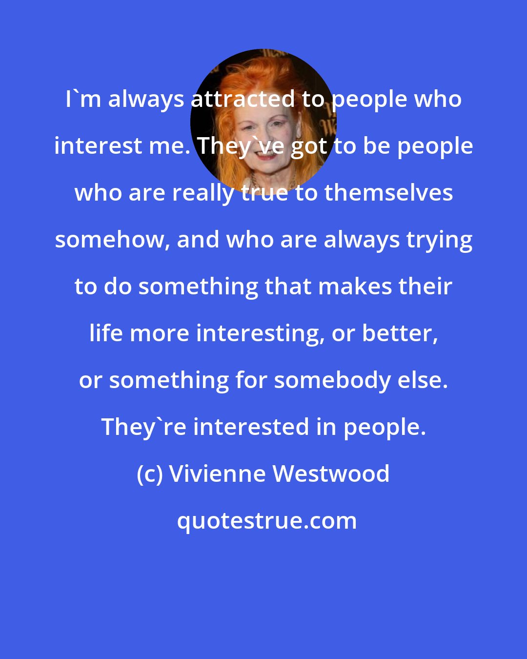 Vivienne Westwood: I'm always attracted to people who interest me. They've got to be people who are really true to themselves somehow, and who are always trying to do something that makes their life more interesting, or better, or something for somebody else. They're interested in people.