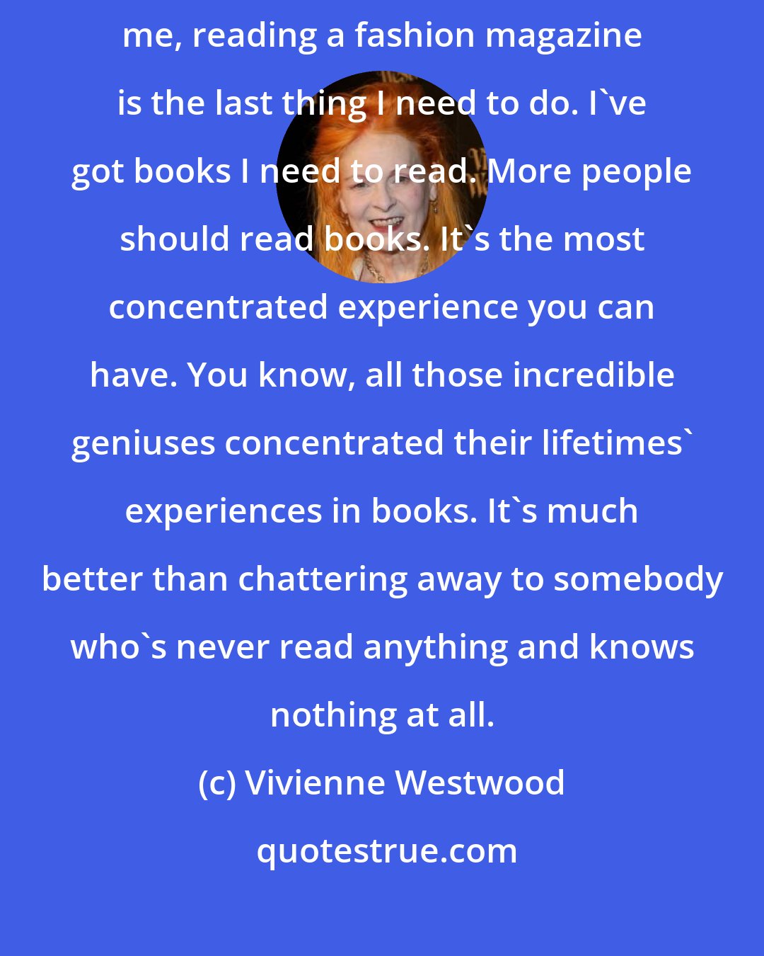 Vivienne Westwood: I never look at fashion magazines. I find them incredibly boring. To me, reading a fashion magazine is the last thing I need to do. I've got books I need to read. More people should read books. It's the most concentrated experience you can have. You know, all those incredible geniuses concentrated their lifetimes' experiences in books. It's much better than chattering away to somebody who's never read anything and knows nothing at all.