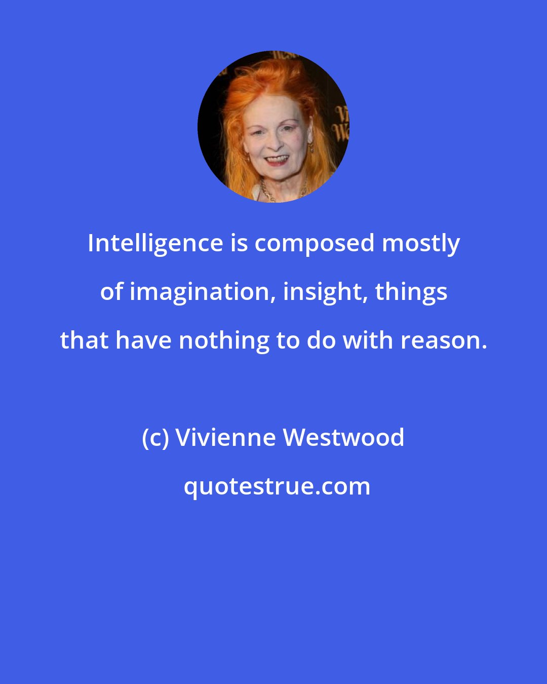 Vivienne Westwood: Intelligence is composed mostly of imagination, insight, things that have nothing to do with reason.