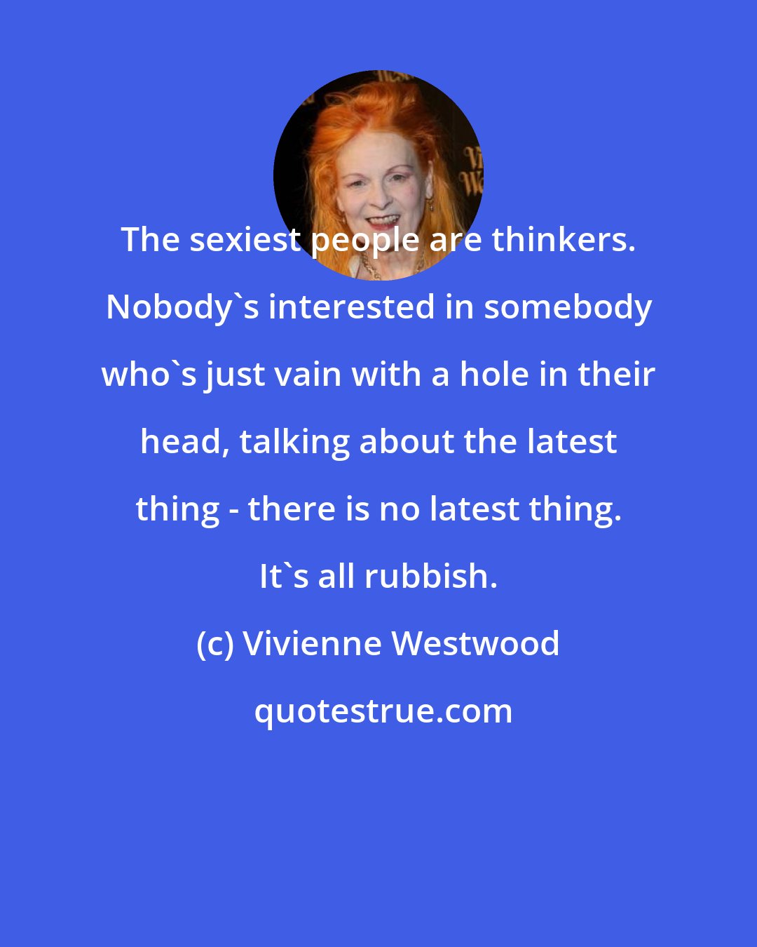 Vivienne Westwood: The sexiest people are thinkers. Nobody's interested in somebody who's just vain with a hole in their head, talking about the latest thing - there is no latest thing. It's all rubbish.