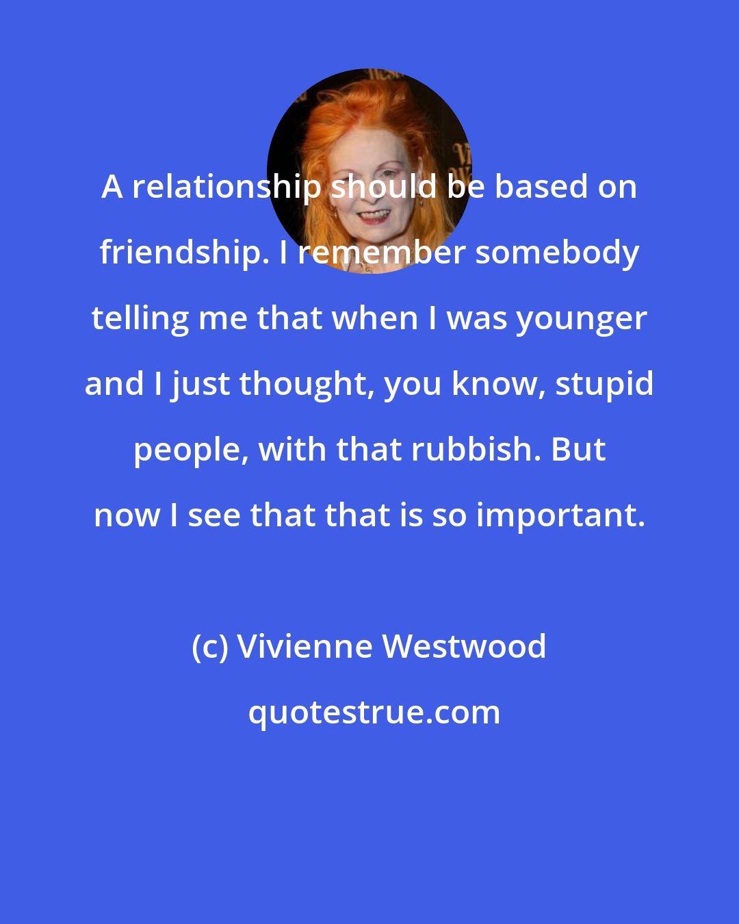 Vivienne Westwood: A relationship should be based on friendship. I remember somebody telling me that when I was younger and I just thought, you know, stupid people, with that rubbish. But now I see that that is so important.