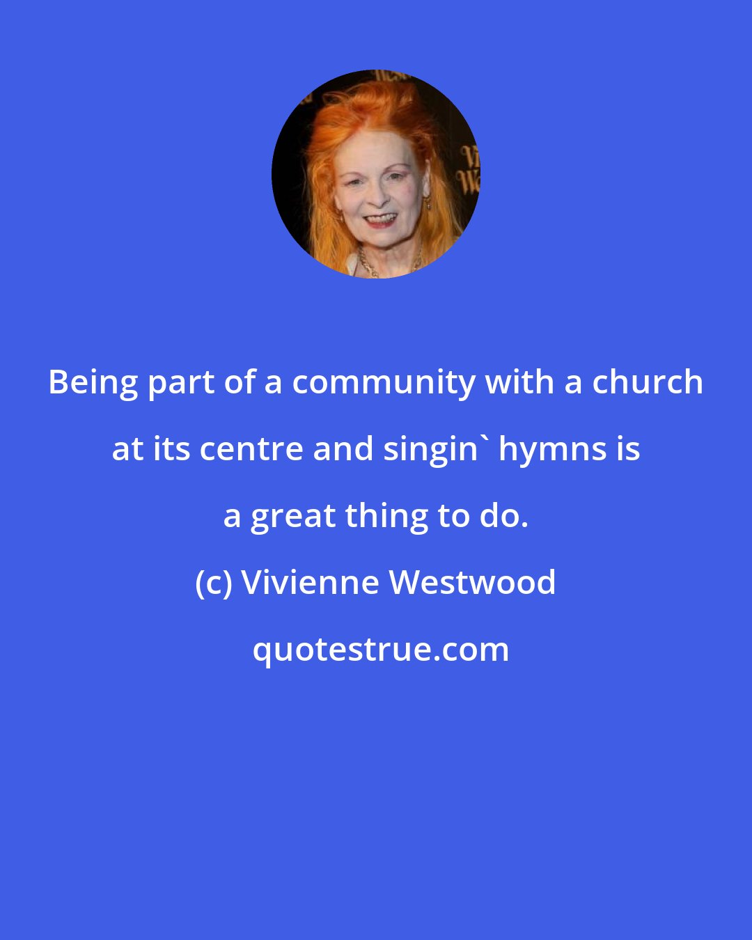 Vivienne Westwood: Being part of a community with a church at its centre and singin' hymns is a great thing to do.