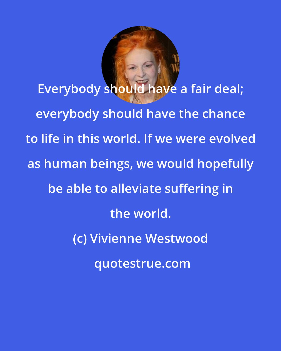 Vivienne Westwood: Everybody should have a fair deal; everybody should have the chance to life in this world. If we were evolved as human beings, we would hopefully be able to alleviate suffering in the world.