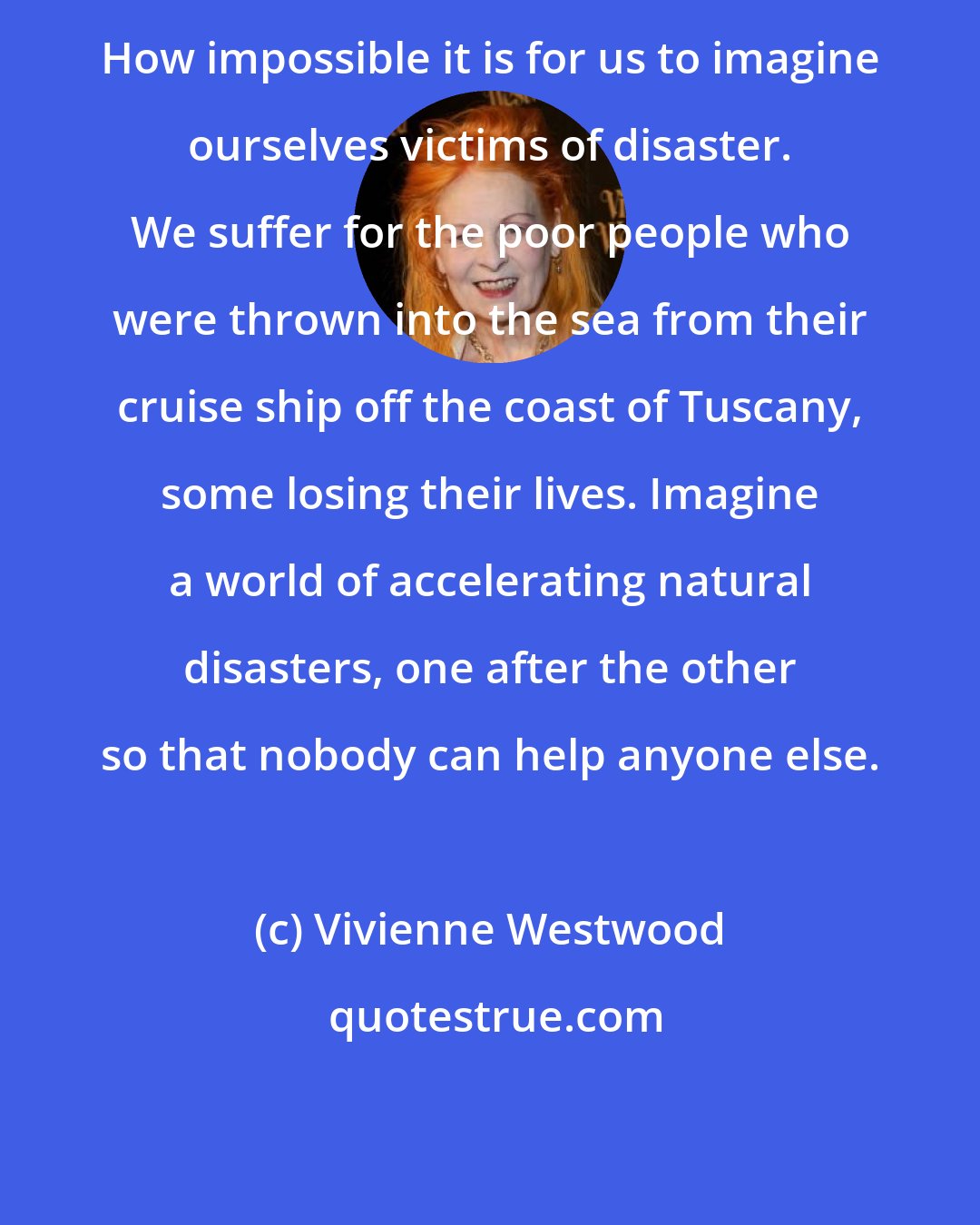 Vivienne Westwood: How impossible it is for us to imagine ourselves victims of disaster. We suffer for the poor people who were thrown into the sea from their cruise ship off the coast of Tuscany, some losing their lives. Imagine a world of accelerating natural disasters, one after the other so that nobody can help anyone else.