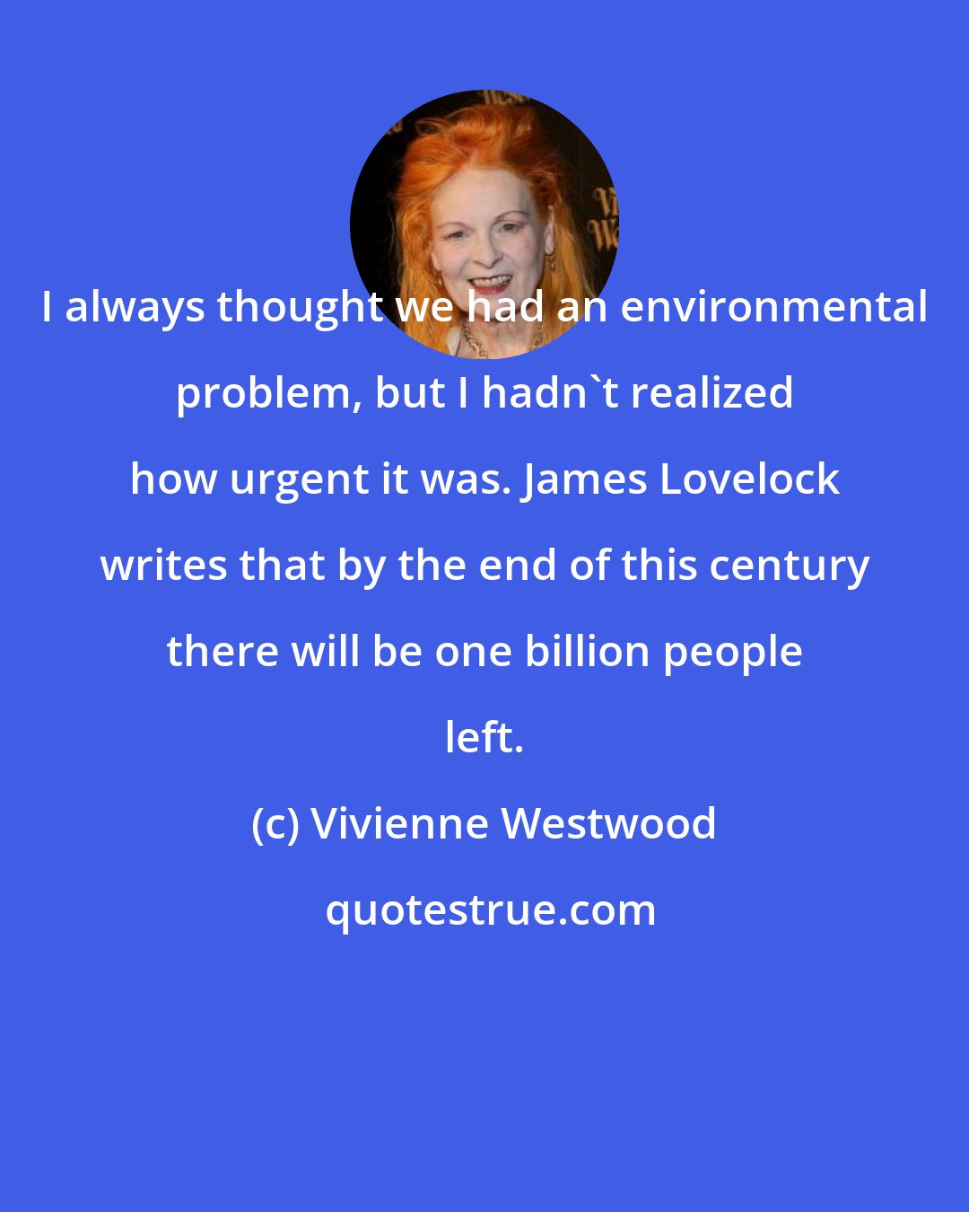 Vivienne Westwood: I always thought we had an environmental problem, but I hadn't realized how urgent it was. James Lovelock writes that by the end of this century there will be one billion people left.