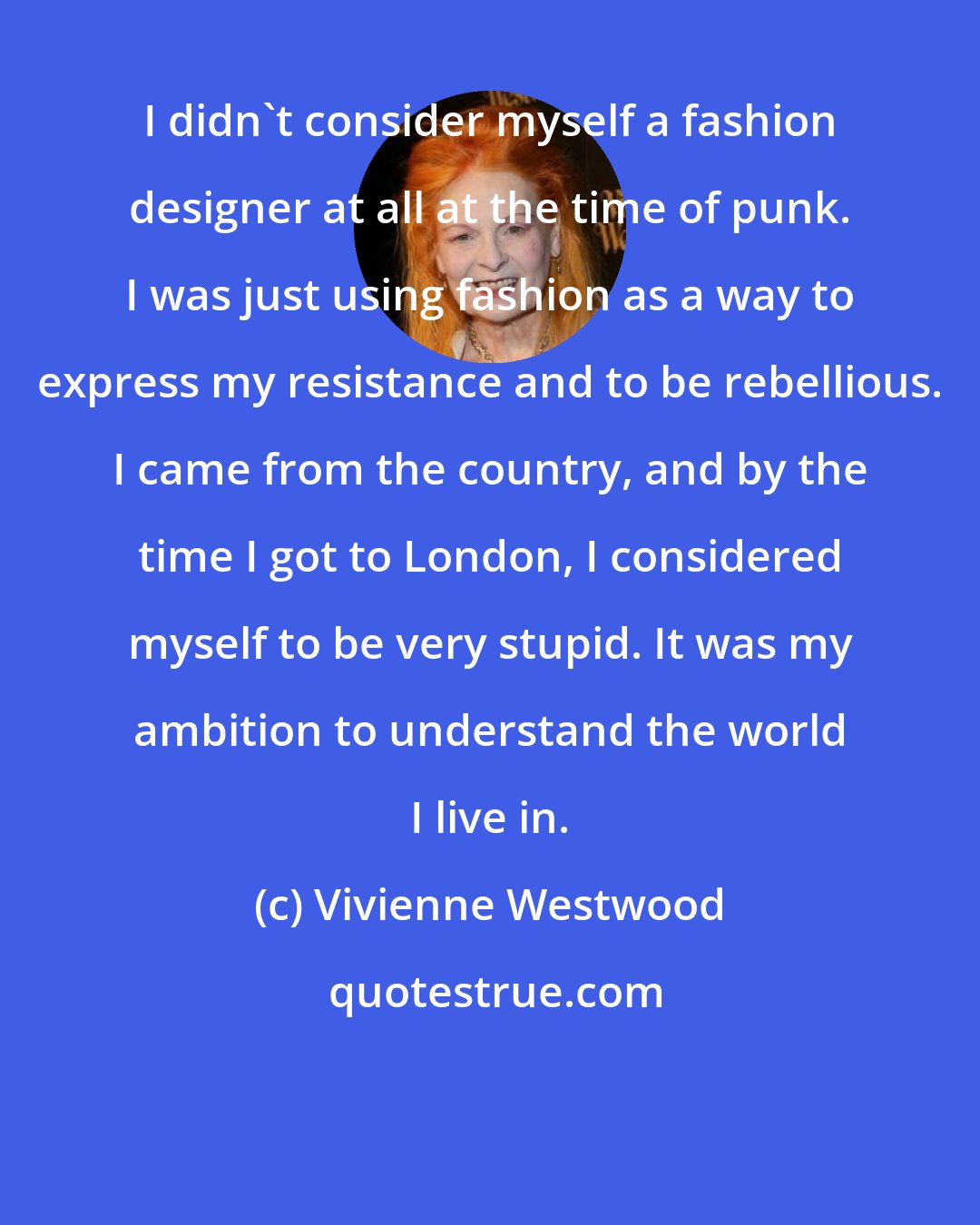 Vivienne Westwood: I didn't consider myself a fashion designer at all at the time of punk. I was just using fashion as a way to express my resistance and to be rebellious. I came from the country, and by the time I got to London, I considered myself to be very stupid. It was my ambition to understand the world I live in.