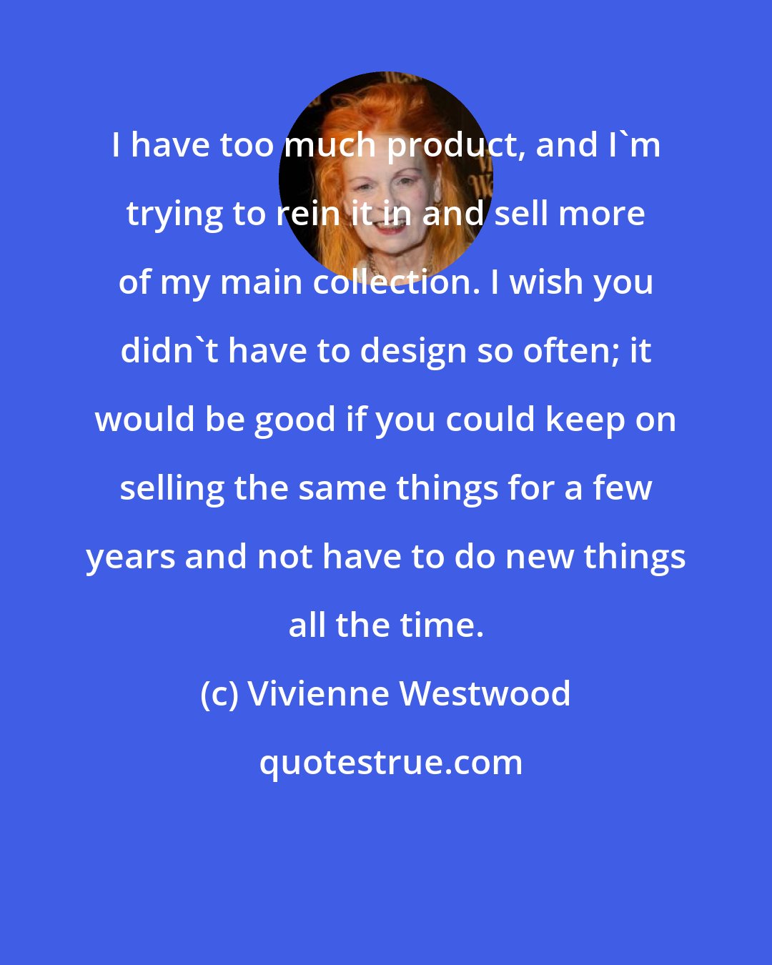 Vivienne Westwood: I have too much product, and I'm trying to rein it in and sell more of my main collection. I wish you didn't have to design so often; it would be good if you could keep on selling the same things for a few years and not have to do new things all the time.