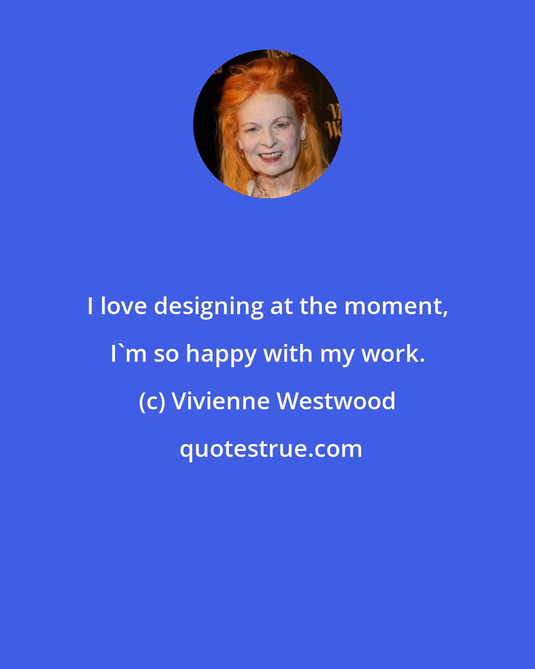 Vivienne Westwood: I love designing at the moment, I'm so happy with my work.