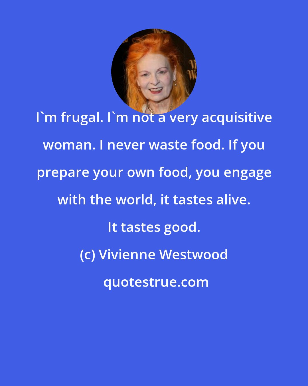 Vivienne Westwood: I'm frugal. I'm not a very acquisitive woman. I never waste food. If you prepare your own food, you engage with the world, it tastes alive. It tastes good.