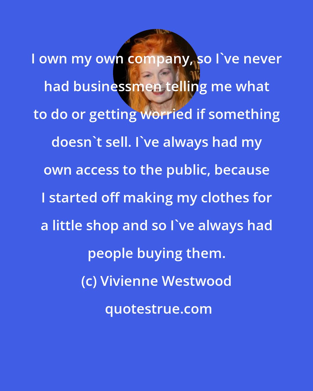 Vivienne Westwood: I own my own company, so I've never had businessmen telling me what to do or getting worried if something doesn't sell. I've always had my own access to the public, because I started off making my clothes for a little shop and so I've always had people buying them.