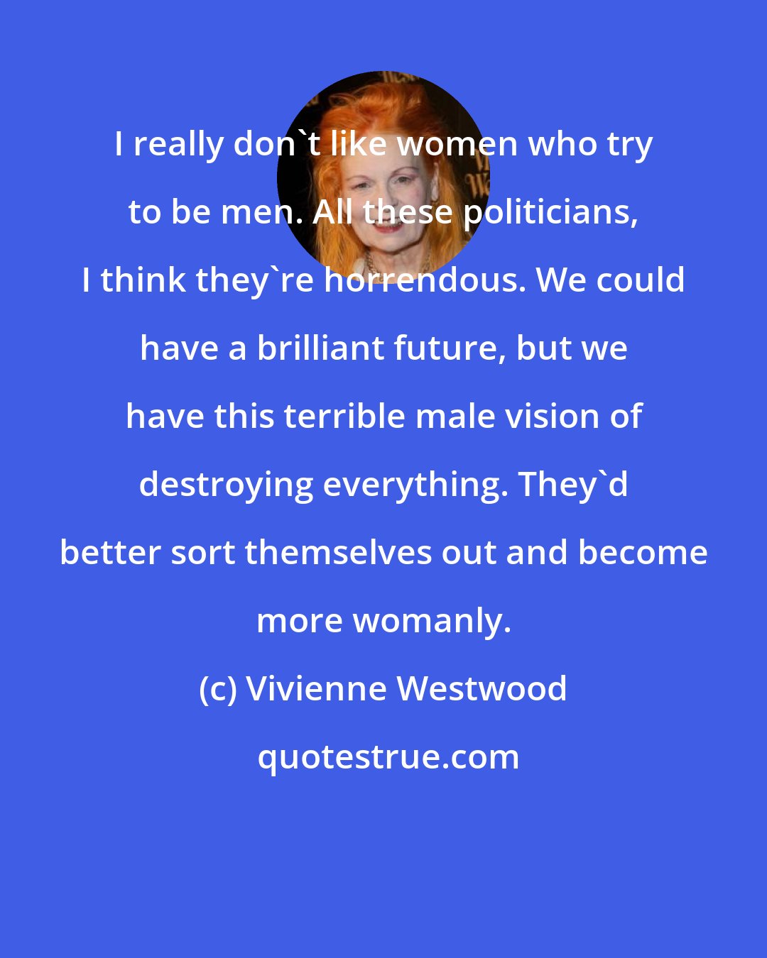 Vivienne Westwood: I really don't like women who try to be men. All these politicians, I think they're horrendous. We could have a brilliant future, but we have this terrible male vision of destroying everything. They'd better sort themselves out and become more womanly.