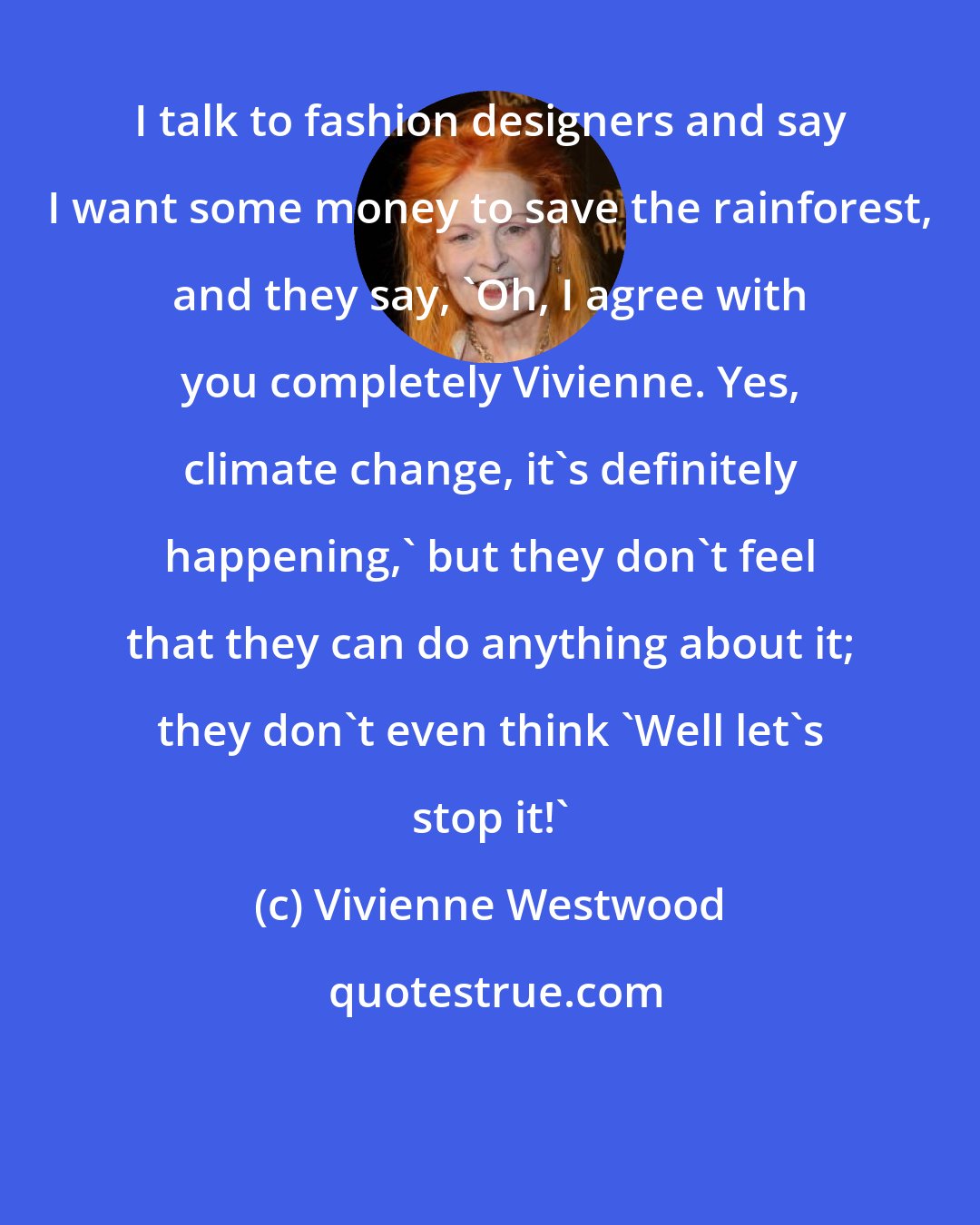 Vivienne Westwood: I talk to fashion designers and say I want some money to save the rainforest, and they say, 'Oh, I agree with you completely Vivienne. Yes, climate change, it's definitely happening,' but they don't feel that they can do anything about it; they don't even think 'Well let's stop it!'