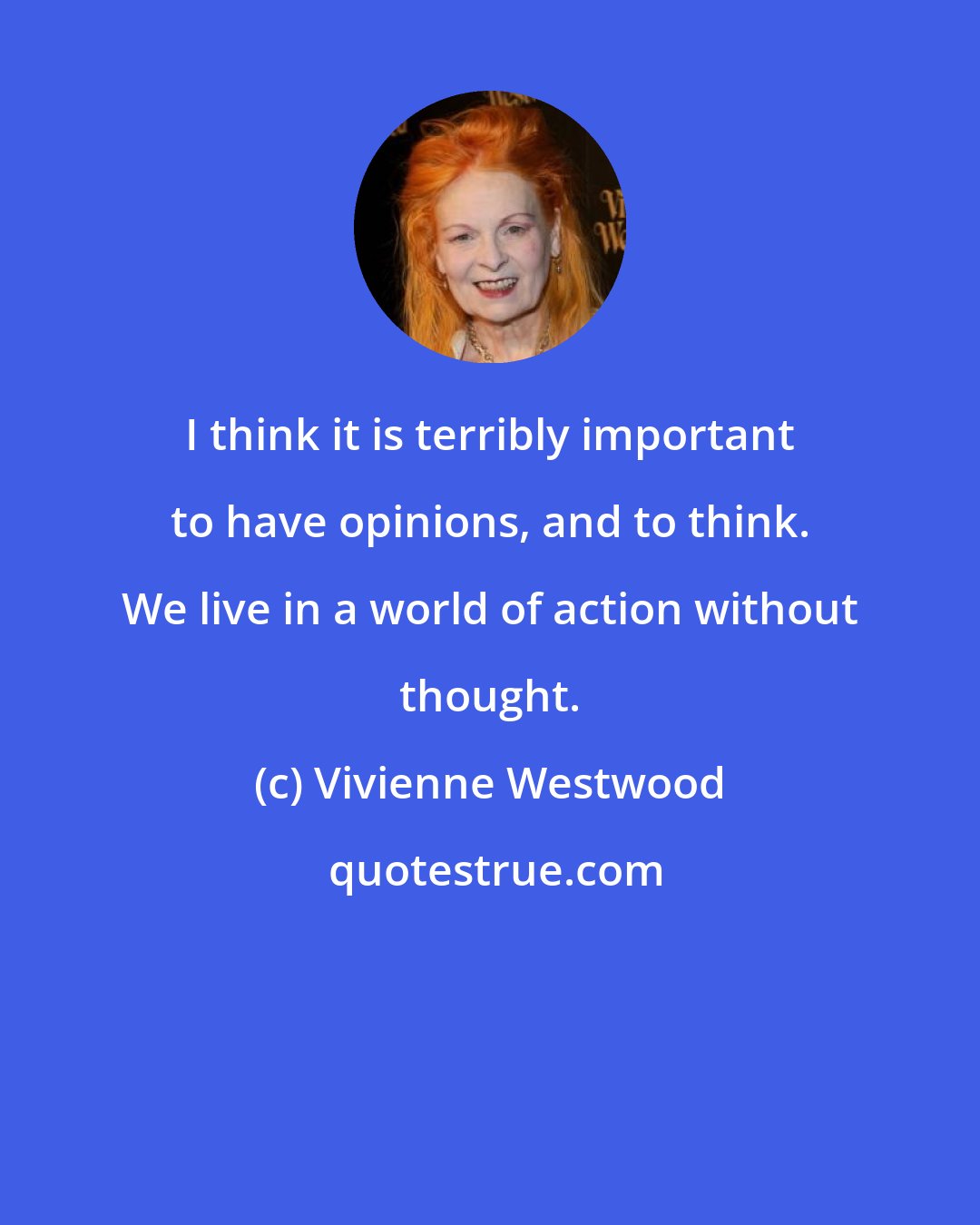 Vivienne Westwood: I think it is terribly important to have opinions, and to think. We live in a world of action without thought.