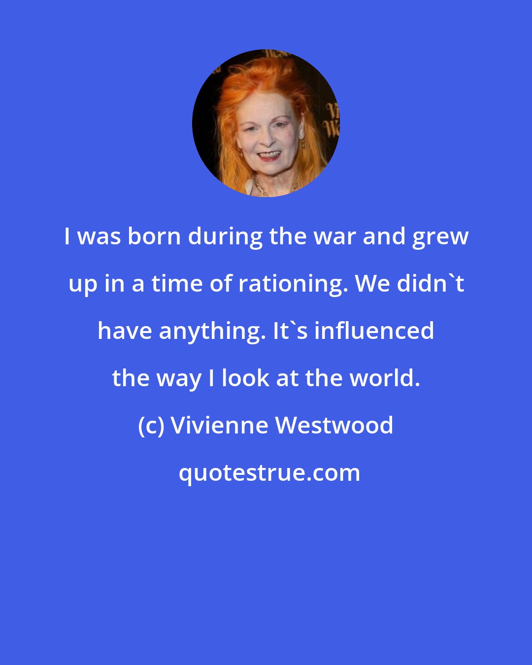 Vivienne Westwood: I was born during the war and grew up in a time of rationing. We didn't have anything. It's influenced the way I look at the world.