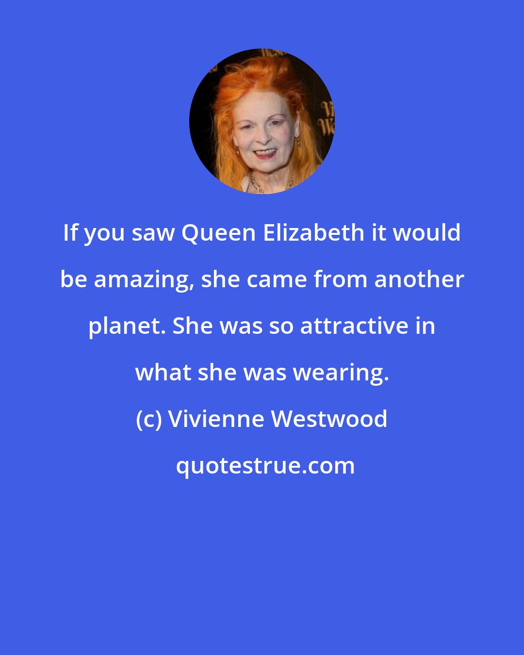 Vivienne Westwood: If you saw Queen Elizabeth it would be amazing, she came from another planet. She was so attractive in what she was wearing.