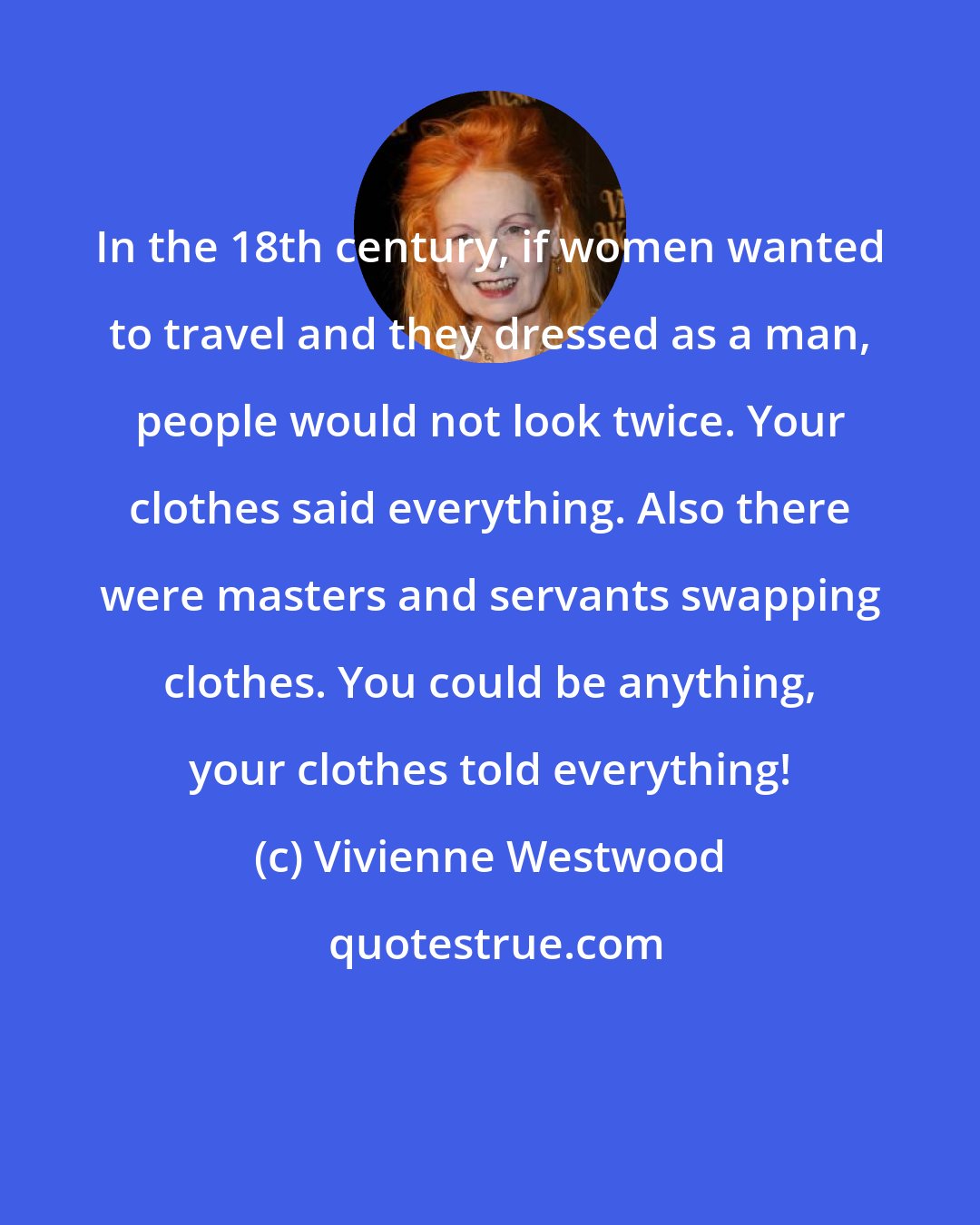 Vivienne Westwood: In the 18th century, if women wanted to travel and they dressed as a man, people would not look twice. Your clothes said everything. Also there were masters and servants swapping clothes. You could be anything, your clothes told everything!