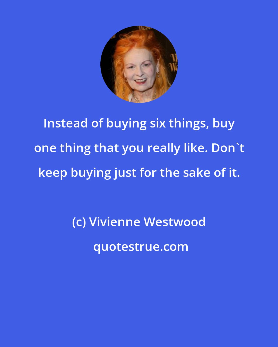 Vivienne Westwood: Instead of buying six things, buy one thing that you really like. Don't keep buying just for the sake of it.