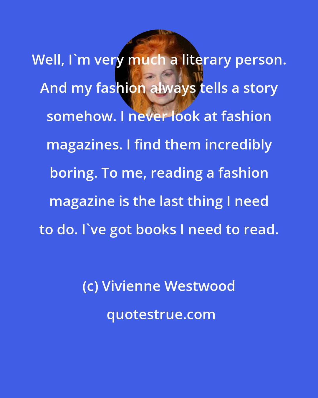 Vivienne Westwood: Well, I'm very much a literary person. And my fashion always tells a story somehow. I never look at fashion magazines. I find them incredibly boring. To me, reading a fashion magazine is the last thing I need to do. I've got books I need to read.