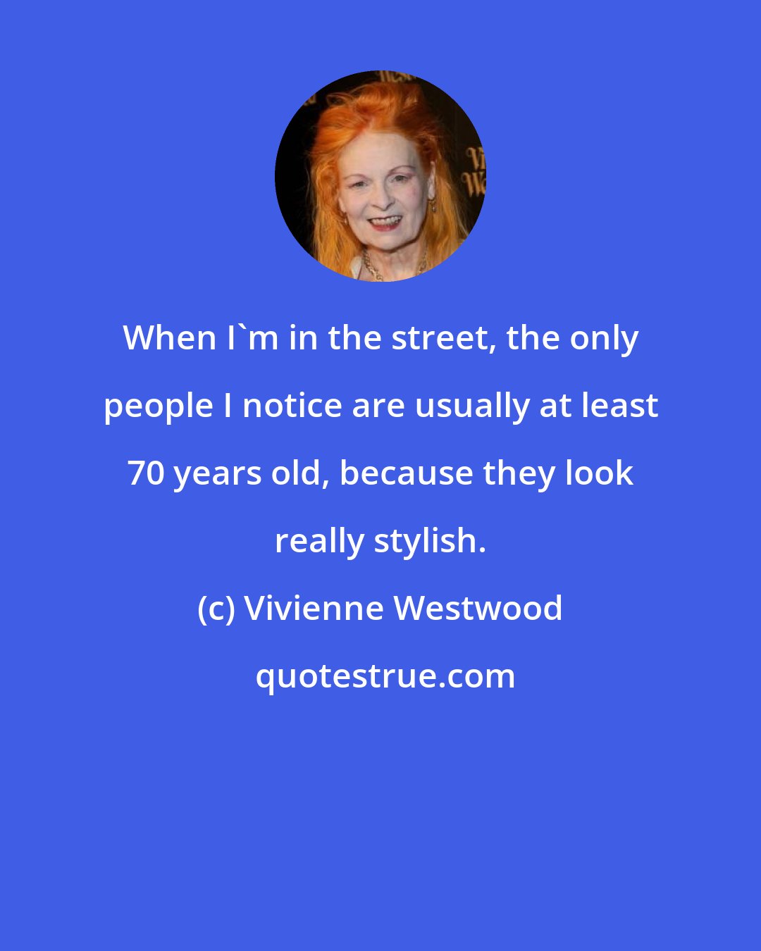 Vivienne Westwood: When I'm in the street, the only people I notice are usually at least 70 years old, because they look really stylish.