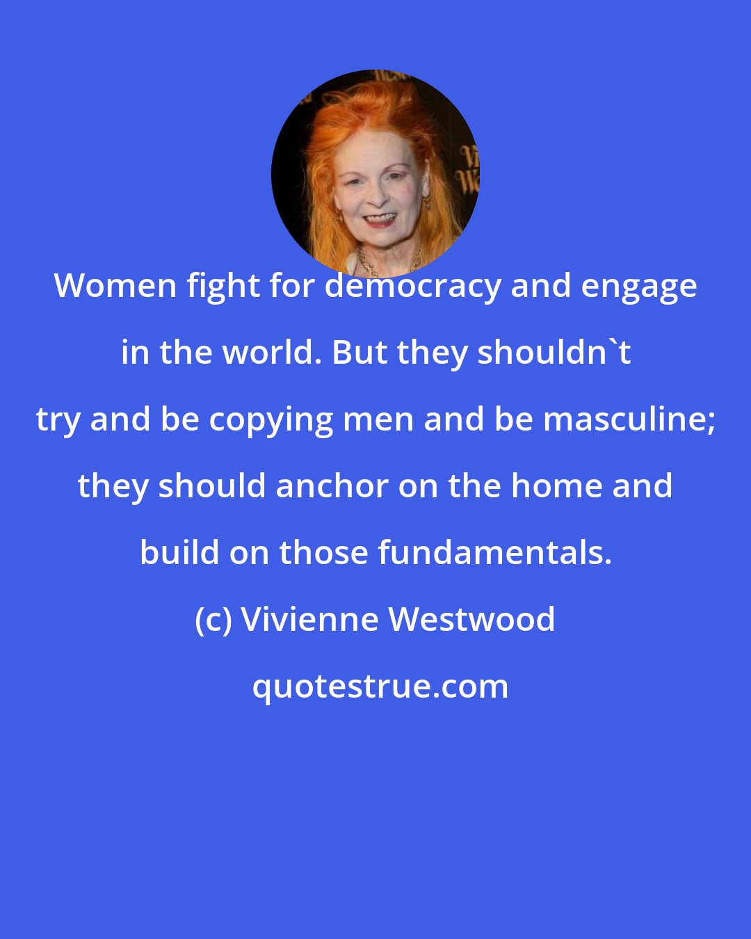 Vivienne Westwood: Women fight for democracy and engage in the world. But they shouldn't try and be copying men and be masculine; they should anchor on the home and build on those fundamentals.