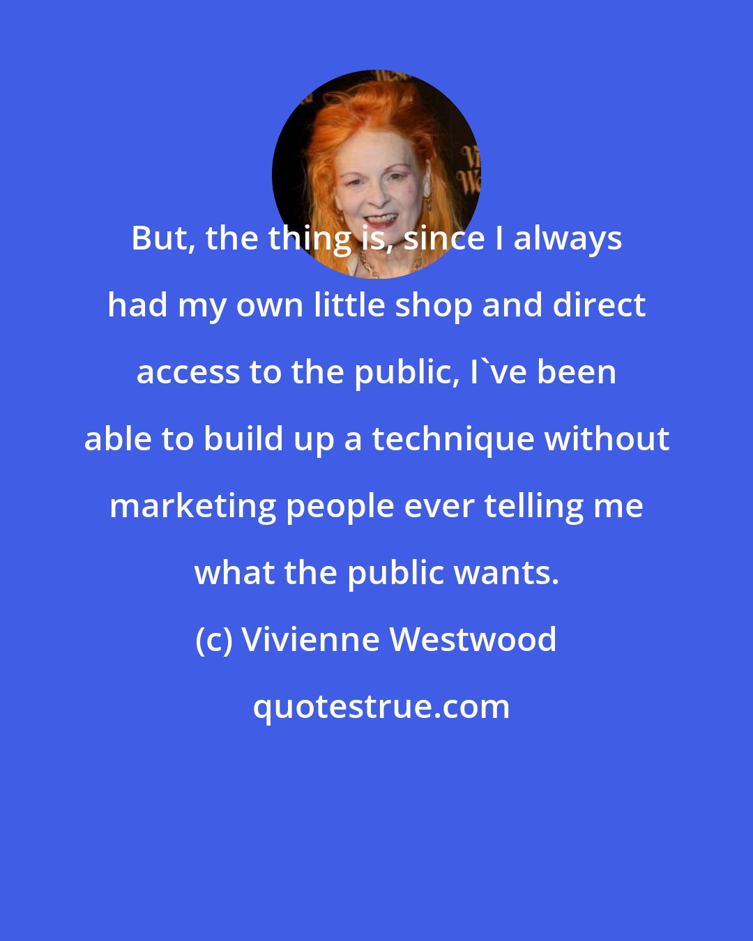 Vivienne Westwood: But, the thing is, since I always had my own little shop and direct access to the public, I've been able to build up a technique without marketing people ever telling me what the public wants.