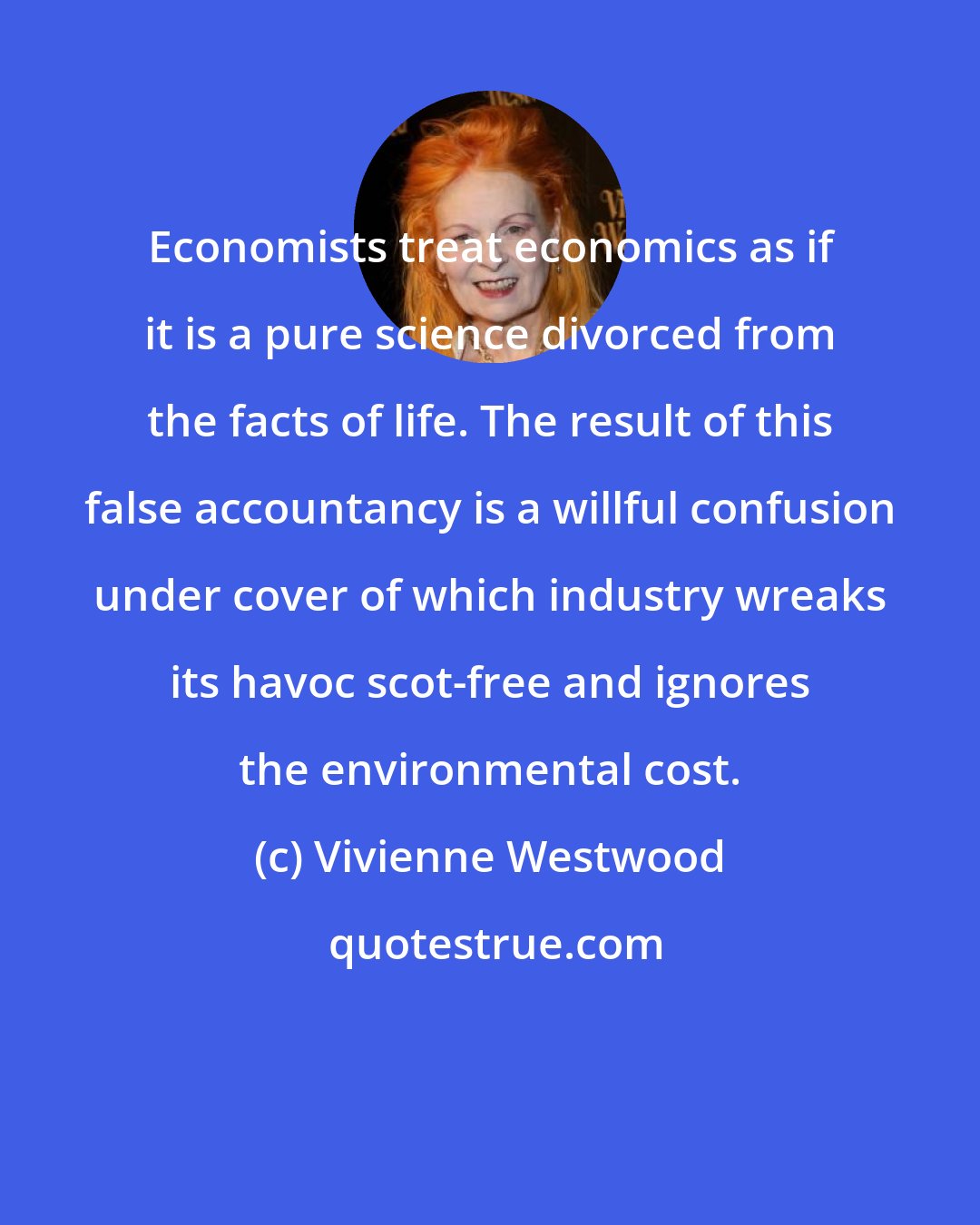 Vivienne Westwood: Economists treat economics as if it is a pure science divorced from the facts of life. The result of this false accountancy is a willful confusion under cover of which industry wreaks its havoc scot-free and ignores the environmental cost.