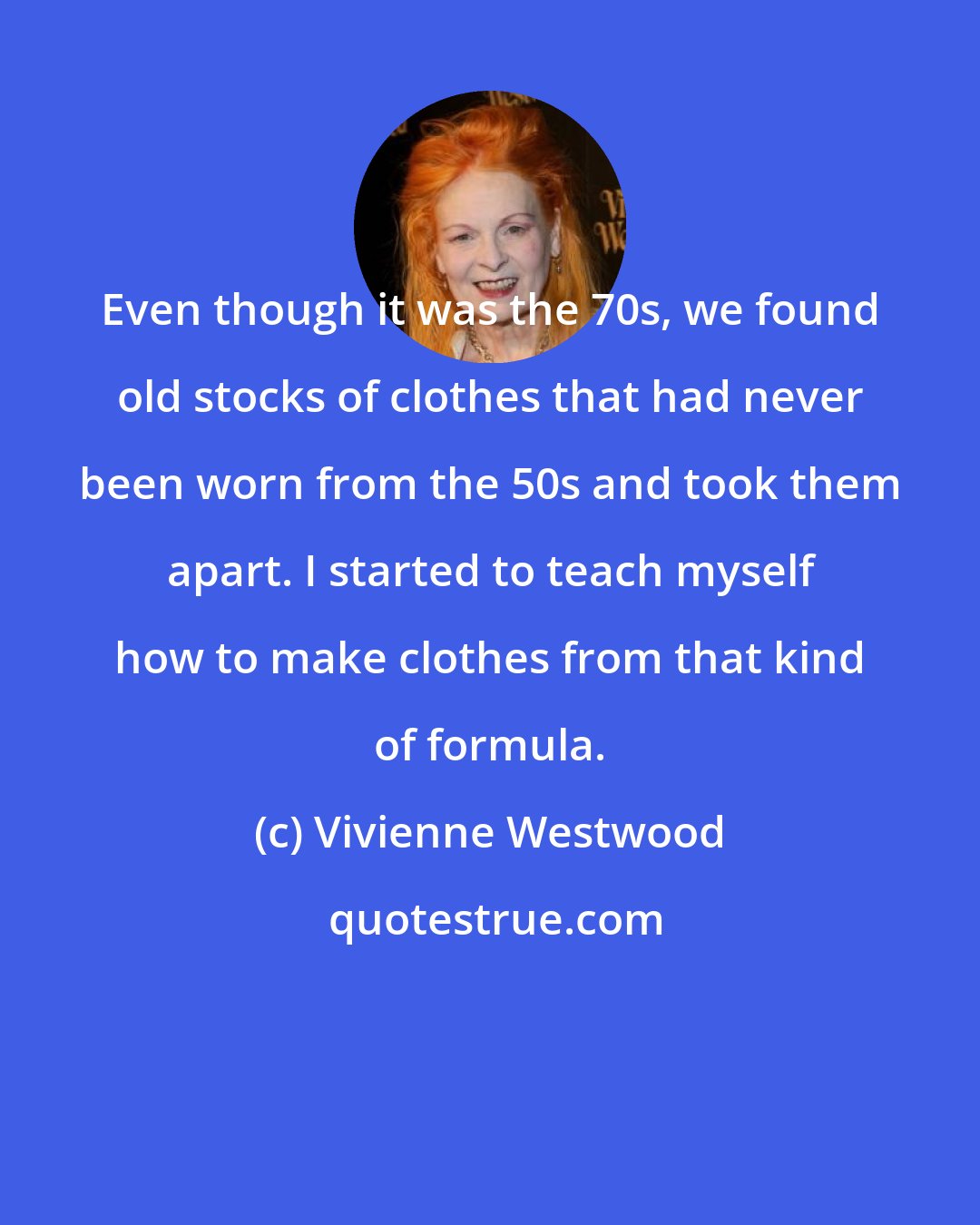 Vivienne Westwood: Even though it was the 70s, we found old stocks of clothes that had never been worn from the 50s and took them apart. I started to teach myself how to make clothes from that kind of formula.