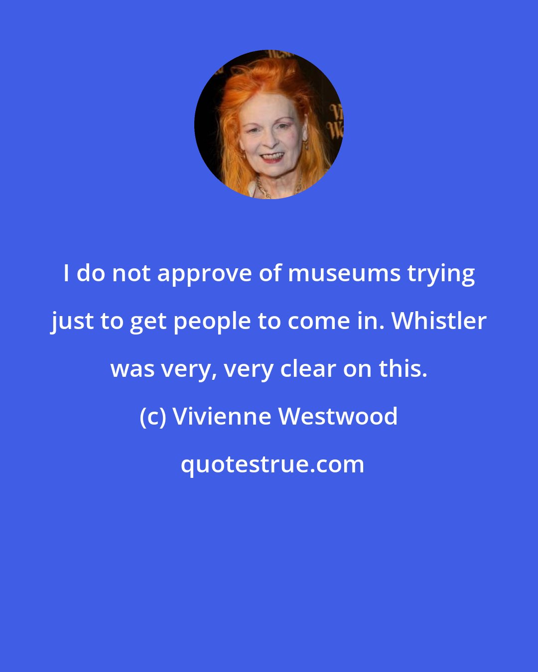 Vivienne Westwood: I do not approve of museums trying just to get people to come in. Whistler was very, very clear on this.