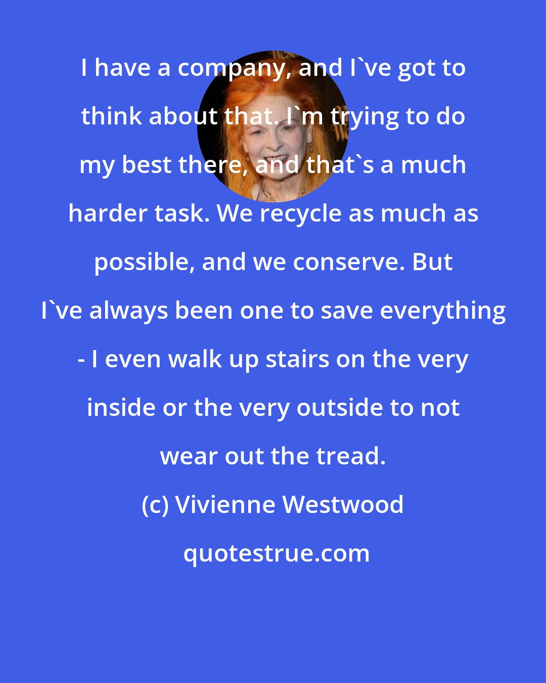 Vivienne Westwood: I have a company, and I've got to think about that. I'm trying to do my best there, and that's a much harder task. We recycle as much as possible, and we conserve. But I've always been one to save everything - I even walk up stairs on the very inside or the very outside to not wear out the tread.