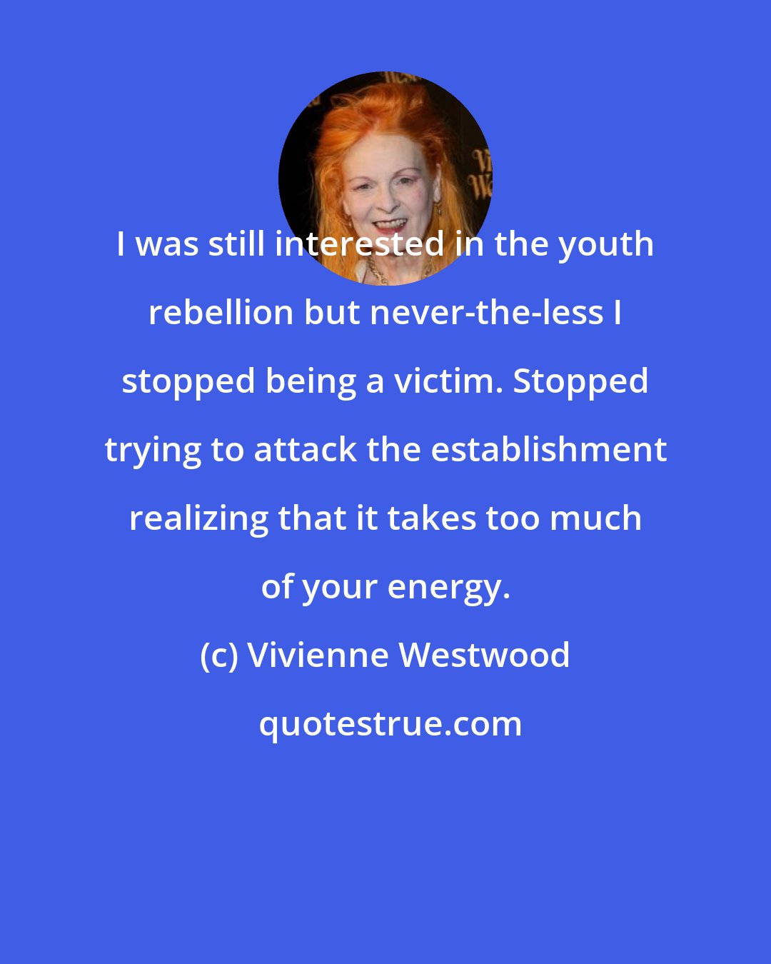 Vivienne Westwood: I was still interested in the youth rebellion but never-the-less I stopped being a victim. Stopped trying to attack the establishment realizing that it takes too much of your energy.