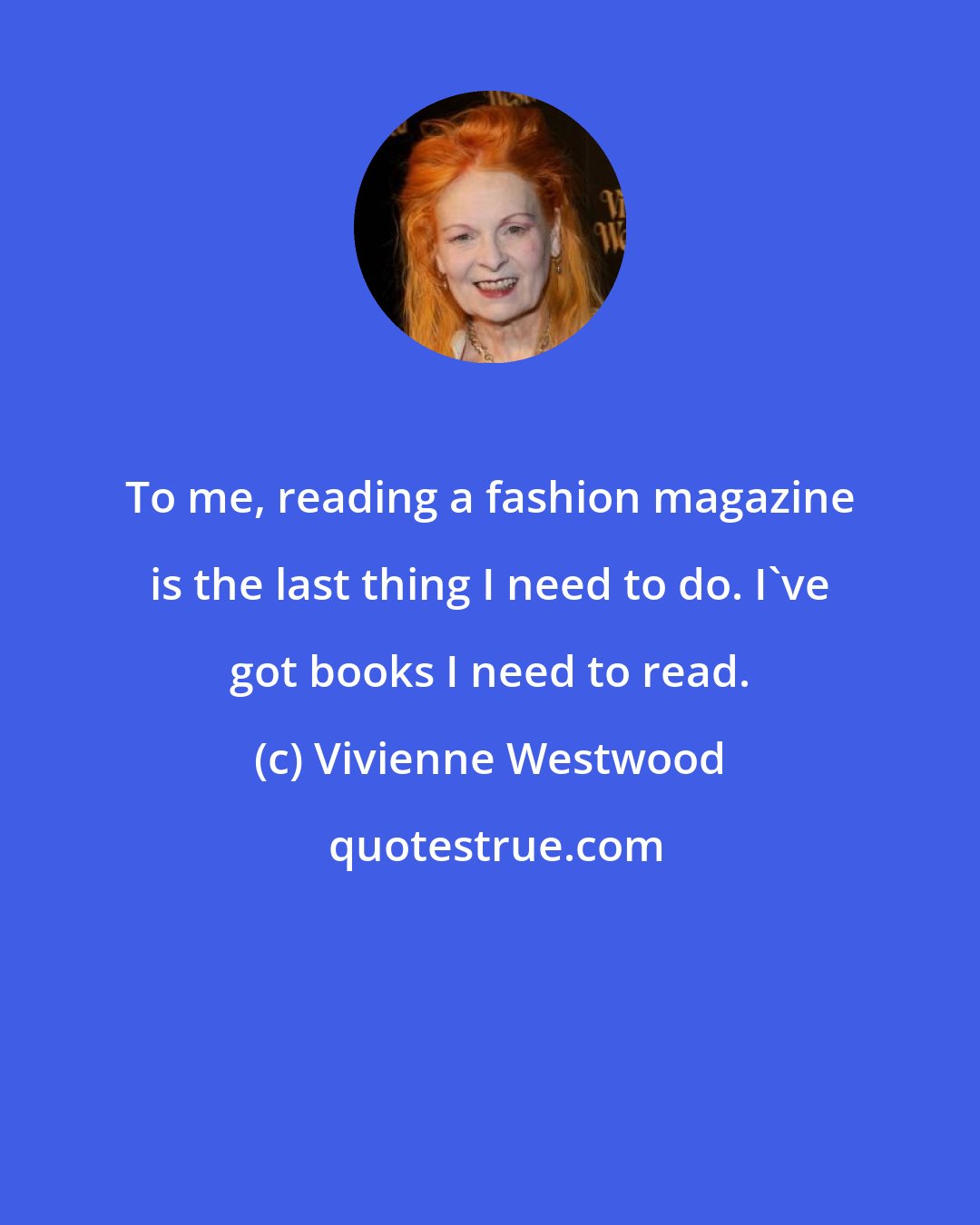 Vivienne Westwood: To me, reading a fashion magazine is the last thing I need to do. I've got books I need to read.