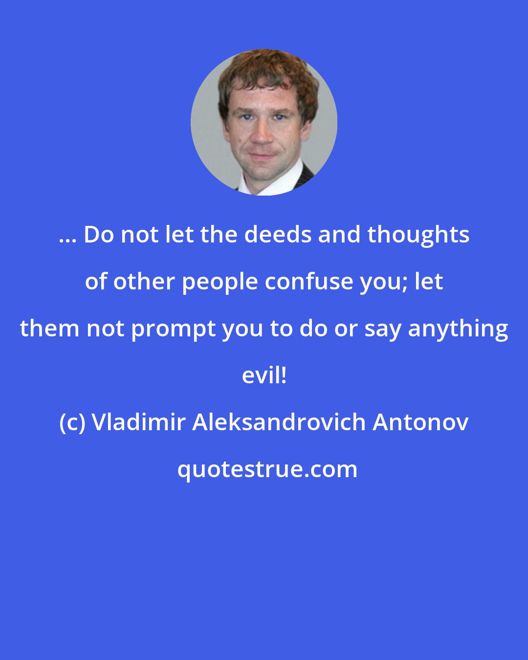 Vladimir Aleksandrovich Antonov: ... Do not let the deeds and thoughts of other people confuse you; let them not prompt you to do or say anything evil!