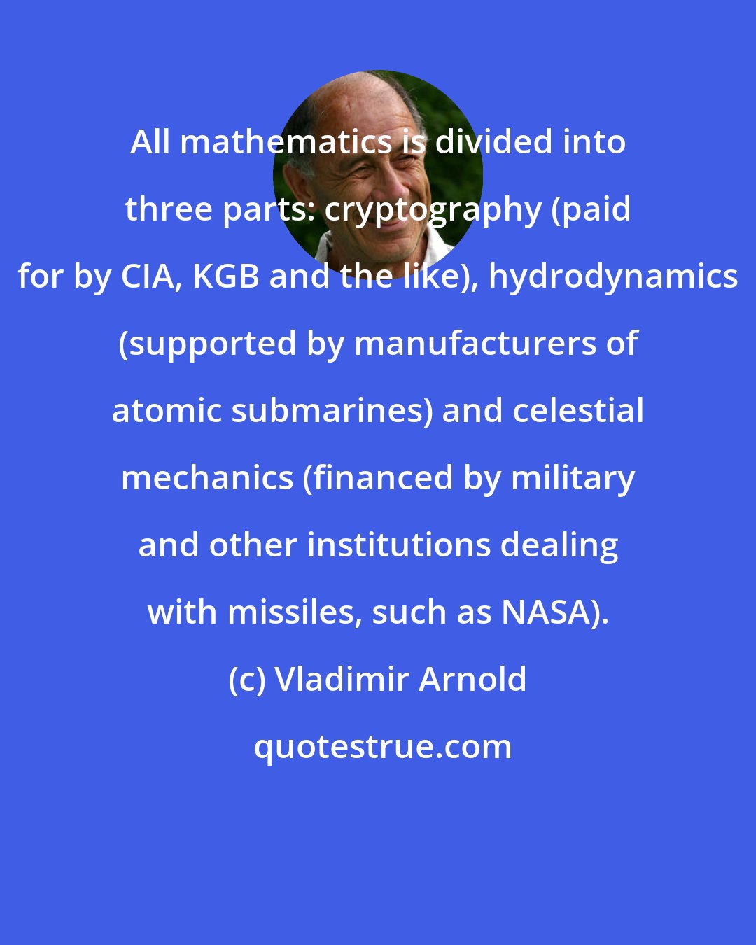 Vladimir Arnold: All mathematics is divided into three parts: cryptography (paid for by CIA, KGB and the like), hydrodynamics (supported by manufacturers of atomic submarines) and celestial mechanics (financed by military and other institutions dealing with missiles, such as NASA).