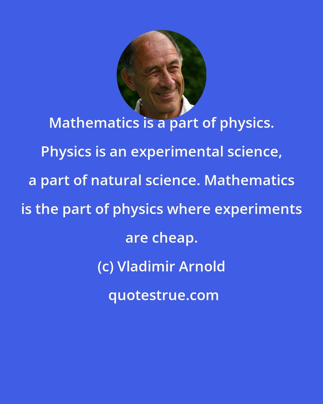 Vladimir Arnold: Mathematics is a part of physics. Physics is an experimental science, a part of natural science. Mathematics is the part of physics where experiments are cheap.